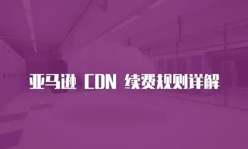 亚马逊 CDN 续费规则详解