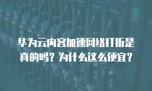 华为云内容加速网络打折是真的吗？为什么这么便宜？