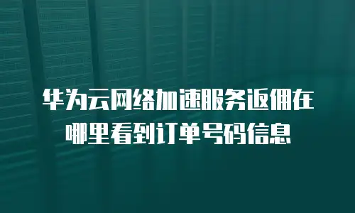 华为云网络加速服务返佣在哪里看到订单号码信息