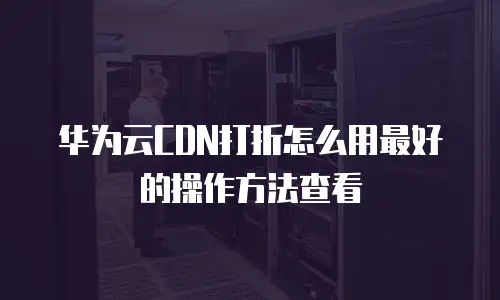 华为云CDN打折怎么用最好的操作方法查看