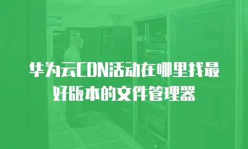 华为云CDN活动在哪里找最好版本的文件管理器
