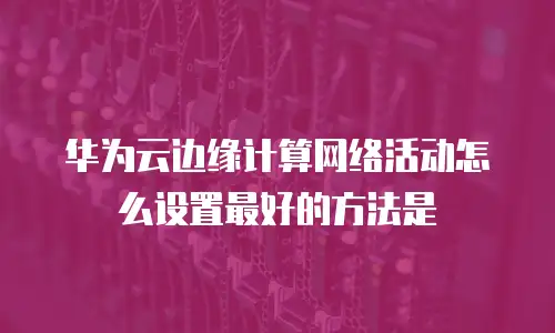 华为云边缘计算网络活动怎么设置最好的方法是