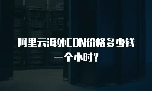 阿里云海外CDN价格多少钱一个小时？