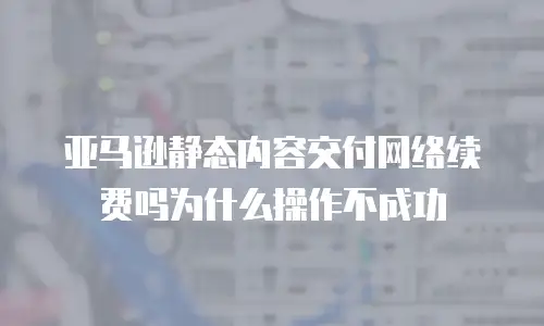亚马逊静态内容交付网络续费吗为什么操作不成功