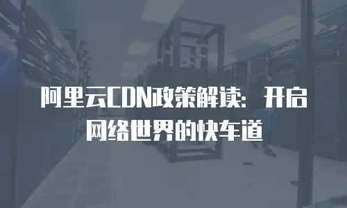 阿里云CDN政策解读：开启网络世界的快车道