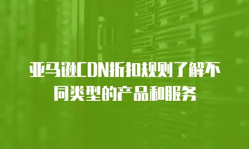 亚马逊CDN折扣规则了解不同类型的产品和服务