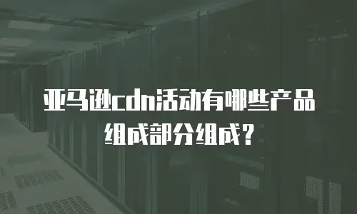 亚马逊cdn活动有哪些产品组成部分组成？
