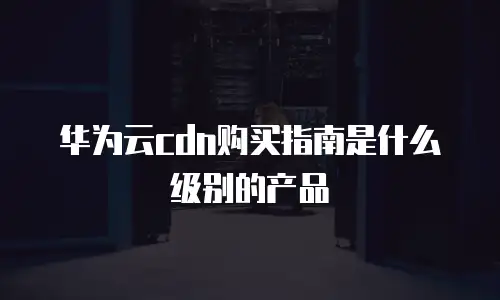 华为云cdn购买指南是什么级别的产品