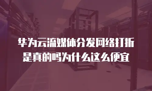华为云流媒体分发网络打折是真的吗为什么这么便宜