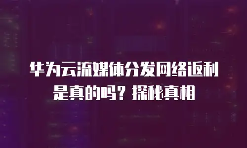 华为云流媒体分发网络返利是真的吗？探秘真相