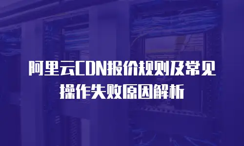 阿里云CDN报价规则及常见操作失败原因解析