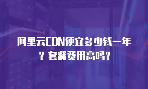 阿里云CDN便宜多少钱一年？套餐费用高吗？