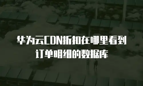 华为云CDN折扣在哪里看到订单明细的数据库