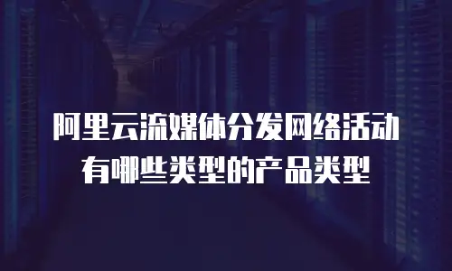 阿里云流媒体分发网络活动有哪些类型的产品类型