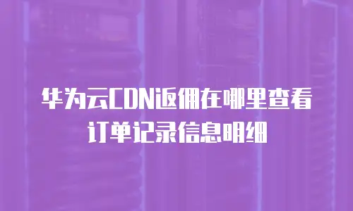 华为云CDN返佣在哪里查看订单记录信息明细