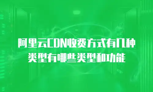 阿里云CDN收费方式有几种类型有哪些类型和功能
