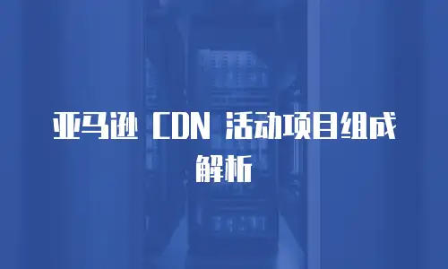 亚马逊 CDN 活动项目组成解析