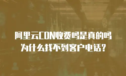 阿里云CDN收费吗是真的吗为什么找不到客户电话？