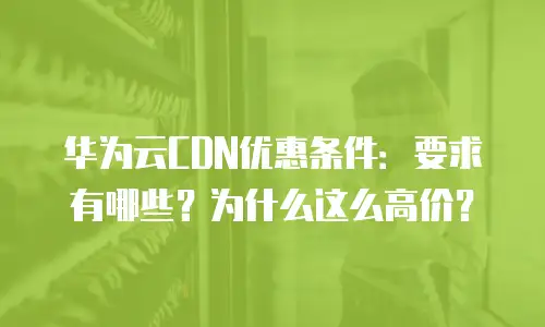 华为云CDN优惠条件：要求有哪些？为什么这么高价？