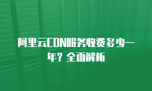 阿里云CDN服务收费多少一年？全面解析