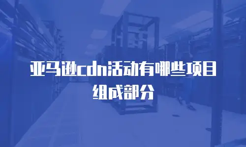 亚马逊cdn活动有哪些项目组成部分
