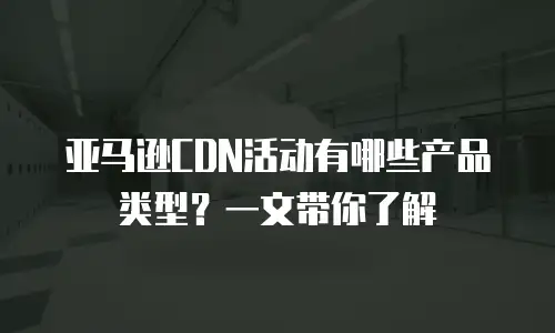 亚马逊CDN活动有哪些产品类型？一文带你了解