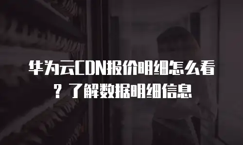 华为云CDN报价明细怎么看？了解数据明细信息