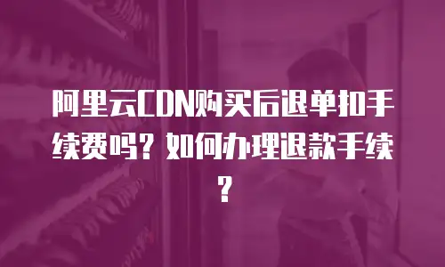 阿里云CDN购买后退单扣手续费吗？如何办理退款手续？