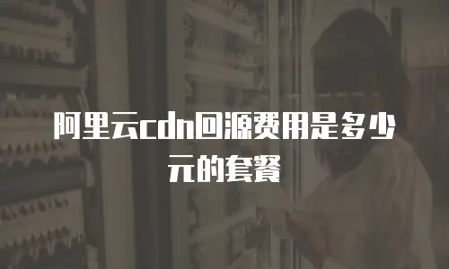 阿里云cdn回源费用是多少元的套餐