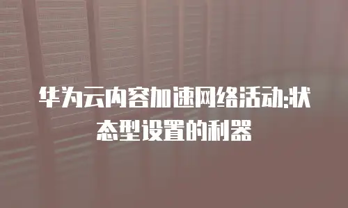 华为云内容加速网络活动:状态型设置的利器