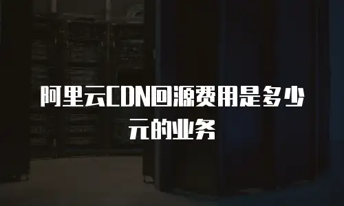 阿里云CDN回源费用是多少元的业务