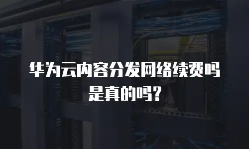 华为云内容分发网络续费吗是真的吗？
