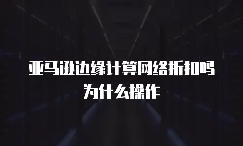 亚马逊边缘计算网络折扣吗为什么操作