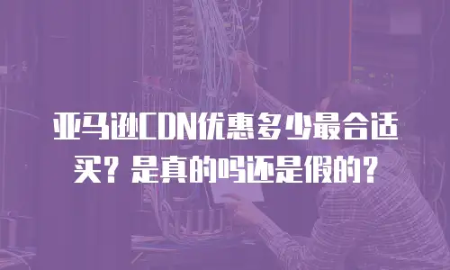 亚马逊CDN优惠多少最合适买？是真的吗还是假的？