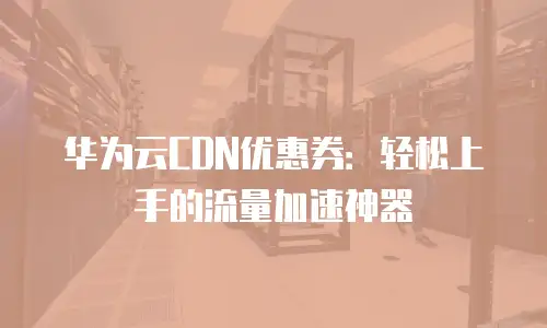 华为云CDN优惠券：轻松上手的流量加速神器