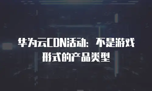 华为云CDN活动：不是游戏形式的产品类型