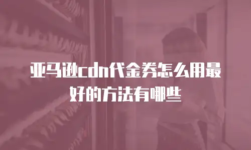亚马逊cdn代金券怎么用最好的方法有哪些