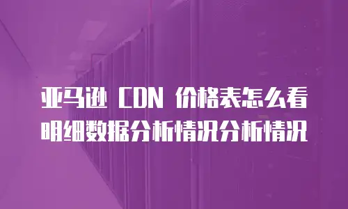亚马逊 CDN 价格表怎么看明细数据分析情况分析情况