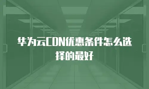 华为云CDN优惠条件怎么选择的最好