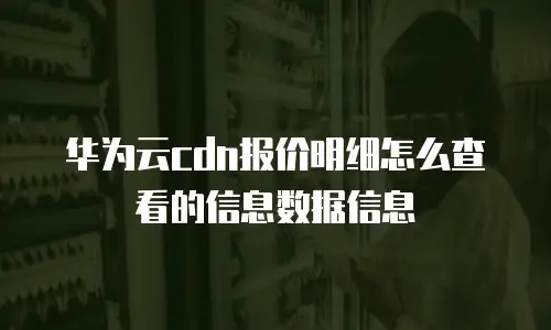 华为云cdn报价明细怎么查看的信息数据信息