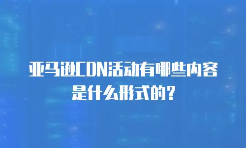 亚马逊CDN活动有哪些内容是什么形式的？