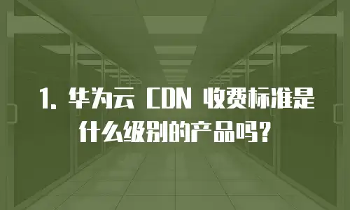 1. 华为云 CDN 收费标准是什么级别的产品吗？