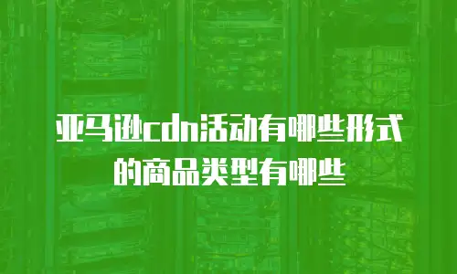亚马逊cdn活动有哪些形式的商品类型有哪些