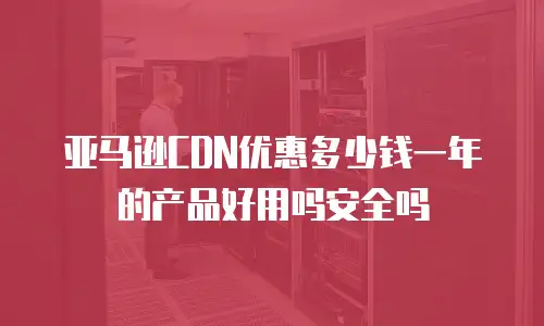 亚马逊CDN优惠多少钱一年的产品好用吗安全吗