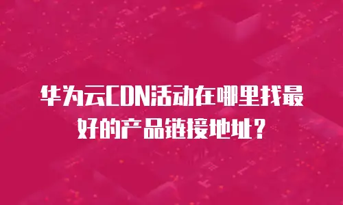 华为云CDN活动在哪里找最好的产品链接地址？