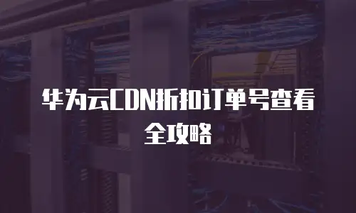 华为云CDN折扣订单号查看全攻略