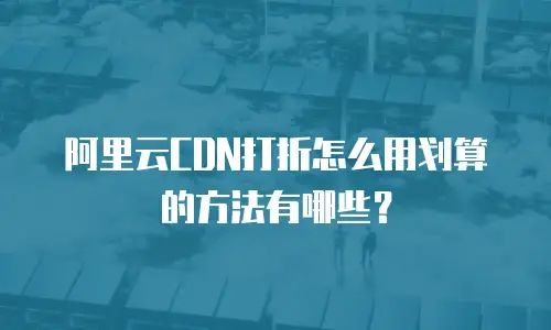 阿里云CDN打折怎么用划算的方法有哪些？