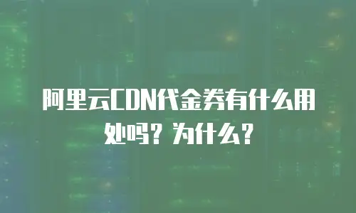 阿里云CDN代金券有什么用处吗？为什么？