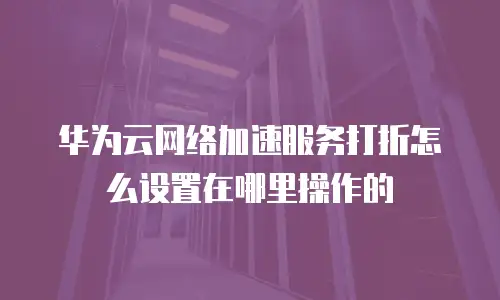 华为云网络加速服务打折怎么设置在哪里操作的