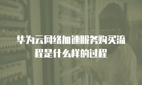 华为云网络加速服务购买流程是什么样的过程